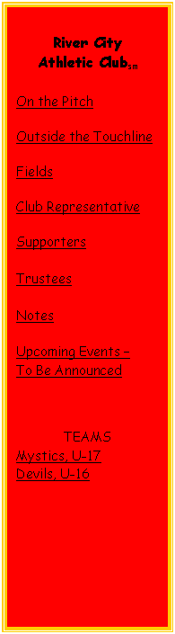 Text Box: River City
Athletic Clubsm
On the Pitch
Outside the Touchline
Fields
Club Representative
Supporters
Trustees
Notes
Upcoming Events –
To Be Announced
TEAMS
Mystics, U-17
Devils, U-16